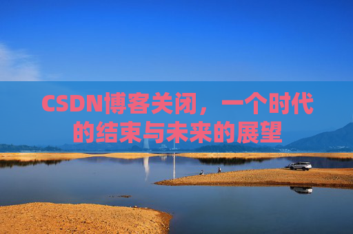 CSDN博客关闭,一个时代的结束与未来的展望 CSDN博客关闭,一个时代的结束与未来的展望